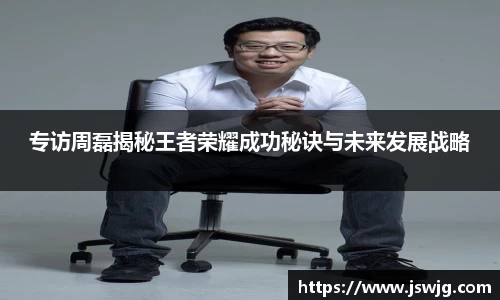 专访周磊揭秘王者荣耀成功秘诀与未来发展战略
