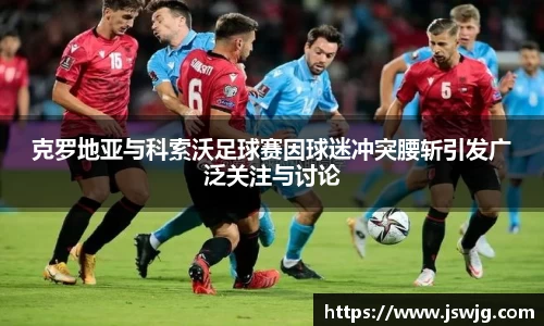 克罗地亚与科索沃足球赛因球迷冲突腰斩引发广泛关注与讨论